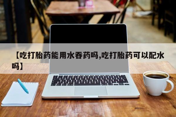 推荐个卖打胎药的微信【吃打胎药能用水吞药吗,吃打胎药可以配水吗】