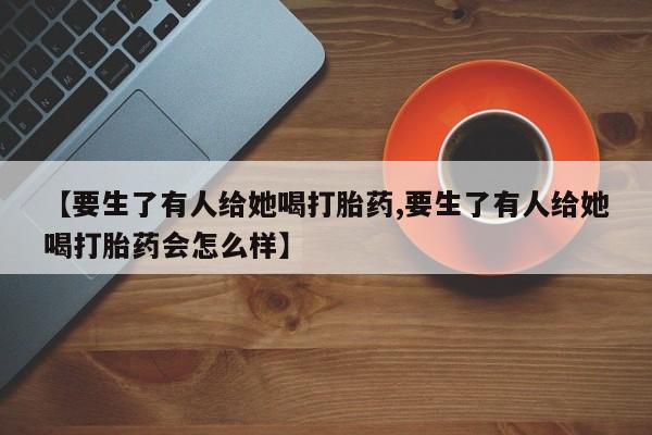 推荐个卖打胎药的微信【要生了有人给她喝打胎药,要生了有人给她喝打胎药会怎么样】