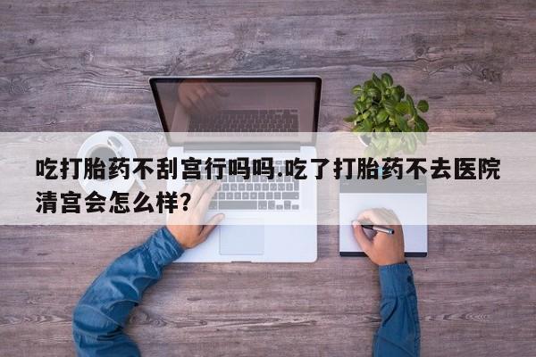 推荐个卖打胎药的微信吃打胎药不刮宫行吗吗.吃了打胎药不去医院清宫会怎么样？