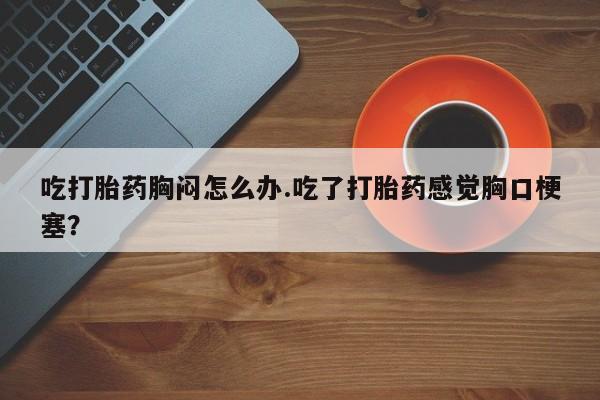 推荐个卖打胎药的微信吃打胎药胸闷怎么办.吃了打胎药感觉胸口梗塞？