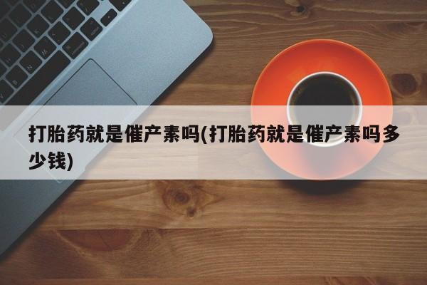 推荐个卖打胎药的微信打胎药就是催产素吗(打胎药就是催产素吗多少钱)