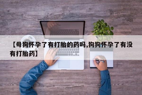 推荐个卖打胎药的微信【母狗怀孕了有打胎的药吗,狗狗怀孕了有没有打胎药】