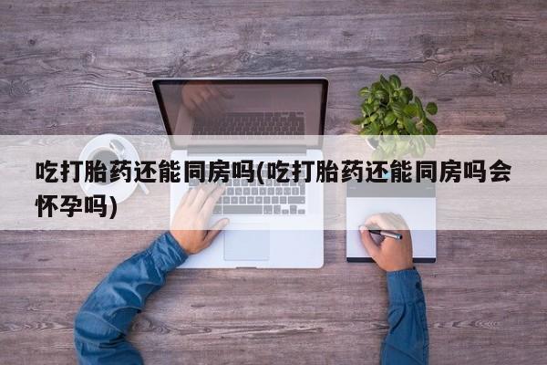 推荐个卖打胎药的微信吃打胎药还能同房吗(吃打胎药还能同房吗会怀孕吗)