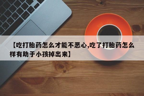 推荐个卖打胎药的微信【吃打胎药怎么才能不恶心,吃了打胎药怎么样有助于小孩掉出来】