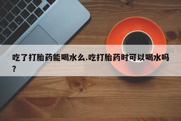推荐个卖打胎药的微信吃了打胎药能喝水么.吃打胎药时可以喝水吗？