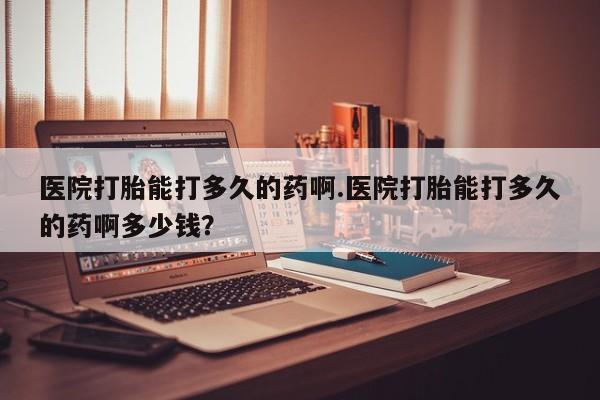 推荐个卖打胎药的微信医院打胎能打多久的药啊.医院打胎能打多久的药啊多少钱？