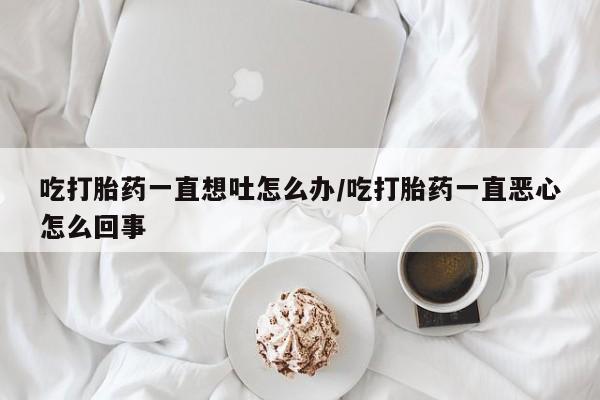 推荐个卖打胎药的微信吃打胎药一直想吐怎么办/吃打胎药一直恶心怎么回事