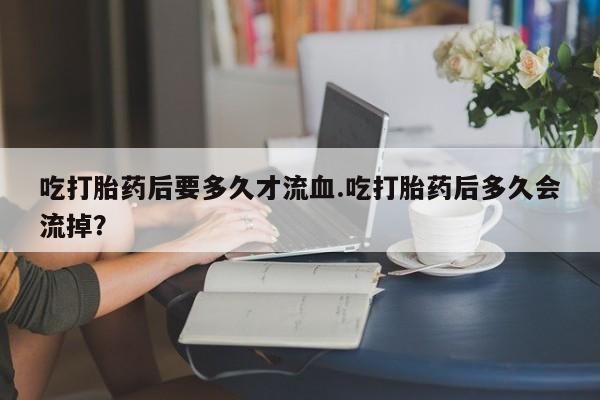 推荐个卖打胎药的微信吃打胎药后要多久才流血.吃打胎药后多久会流掉？