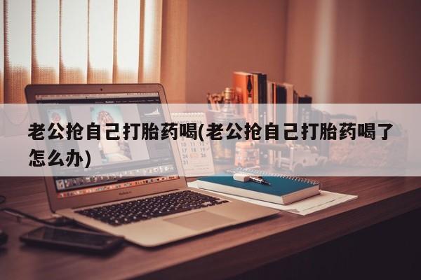 推荐个卖打胎药的微信老公抢自己打胎药喝(老公抢自己打胎药喝了怎么办)