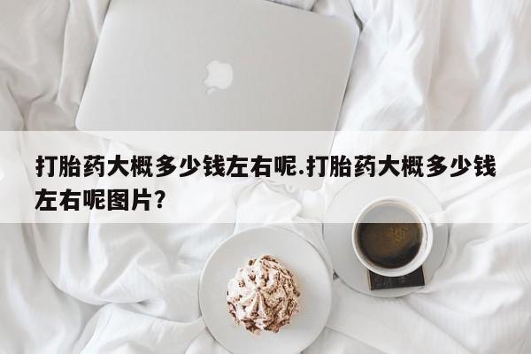 推荐个卖打胎药的微信打胎药大概多少钱左右呢.打胎药大概多少钱左右呢图片？