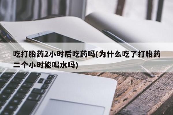 推荐个卖打胎药的微信吃打胎药2小时后吃药吗(为什么吃了打胎药二个小时能喝水吗)