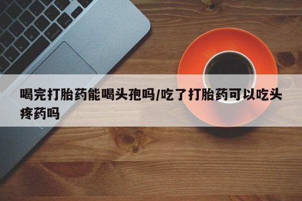 推荐个卖打胎药的微信喝完打胎药能喝头孢吗/吃了打胎药可以吃头疼药吗