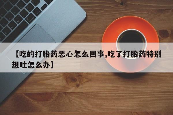 推荐个卖打胎药的微信【吃的打胎药恶心怎么回事,吃了打胎药特别想吐怎么办】