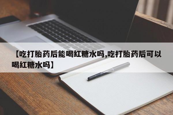 推荐个卖打胎药的微信【吃打胎药后能喝红糖水吗,吃打胎药后可以喝红糖水吗】