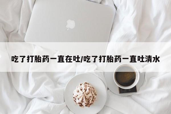 推荐个卖打胎药的微信吃了打胎药一直在吐/吃了打胎药一直吐清水