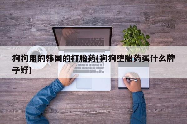 推荐个卖打胎药的微信狗狗用的韩国的打胎药(狗狗堕胎药买什么牌子好)