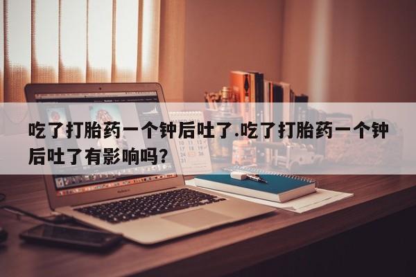 推荐个卖打胎药的微信吃了打胎药一个钟后吐了.吃了打胎药一个钟后吐了有影响吗？