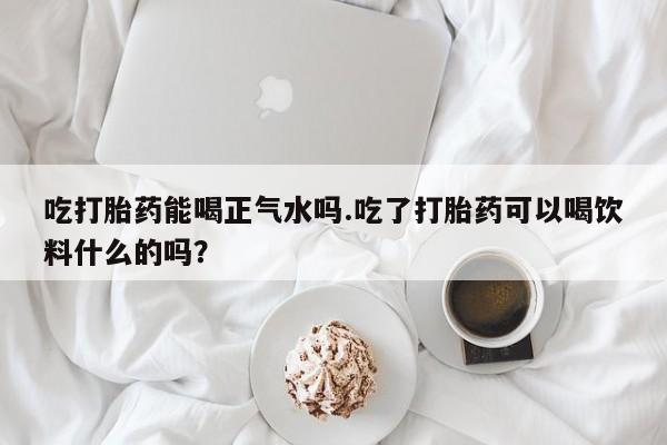 推荐个卖打胎药的微信吃打胎药能喝正气水吗.吃了打胎药可以喝饮料什么的吗？