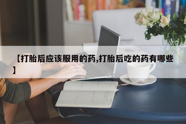 推荐个卖打胎药的微信【打胎后应该服用的药,打胎后吃的药有哪些】