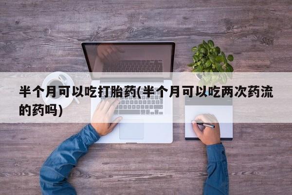 推荐个卖打胎药的微信半个月可以吃打胎药(半个月可以吃两次药流的药吗)