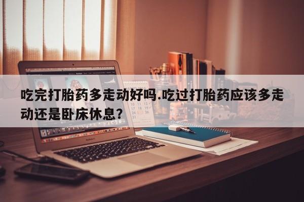 推荐个卖打胎药的微信吃完打胎药多走动好吗.吃过打胎药应该多走动还是卧床休息？