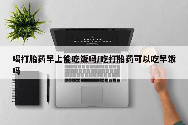 推荐个卖打胎药的微信喝打胎药早上能吃饭吗/吃打胎药可以吃早饭吗