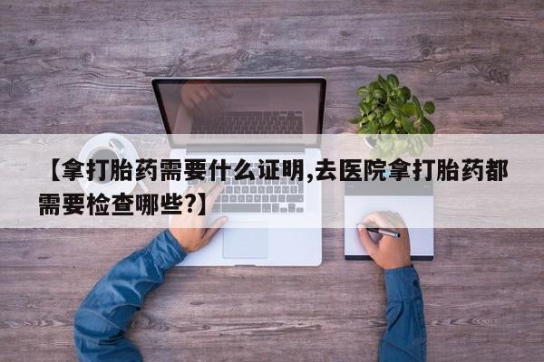 推荐个卖打胎药的微信【拿打胎药需要什么证明,去医院拿打胎药都需要检查哪些?】