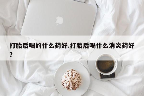 推荐个卖打胎药的微信打胎后喝的什么药好.打胎后喝什么消炎药好？