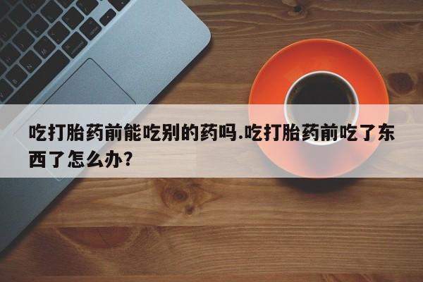 推荐个卖打胎药的微信吃打胎药前能吃别的药吗.吃打胎药前吃了东西了怎么办？