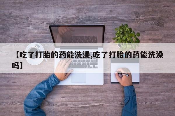 推荐个卖打胎药的微信【吃了打胎的药能洗澡,吃了打胎的药能洗澡吗】
