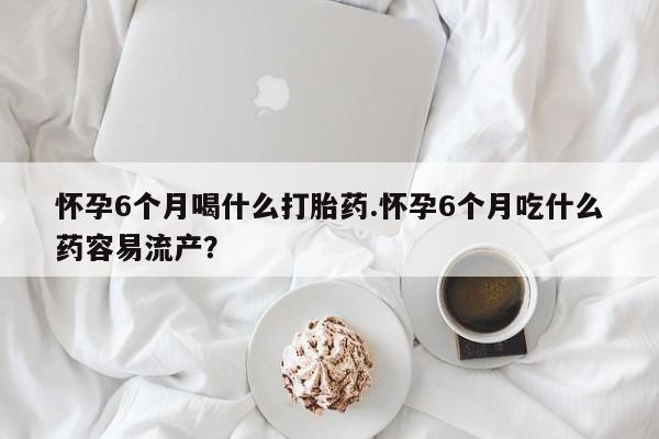推荐个卖打胎药的微信怀孕6个月喝什么打胎药.怀孕6个月吃什么药容易流产？