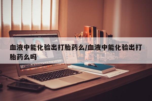 推荐个卖打胎药的微信血液中能化验出打胎药么/血液中能化验出打胎药么吗