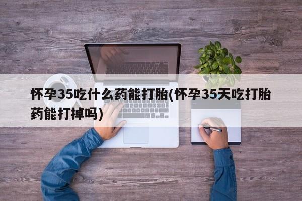 推荐个卖打胎药的微信怀孕35吃什么药能打胎(怀孕35天吃打胎药能打掉吗)