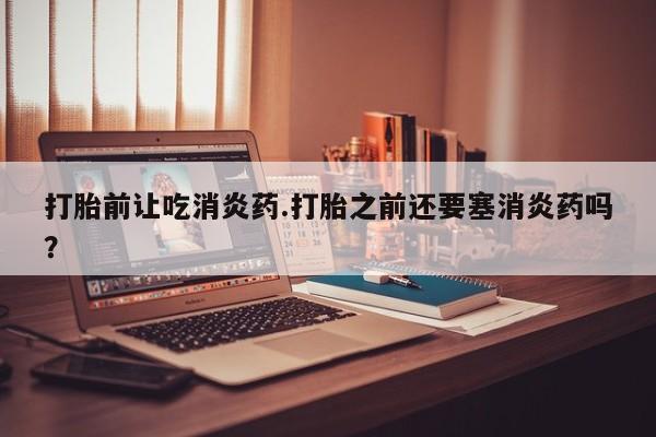 推荐个卖打胎药的微信打胎前让吃消炎药.打胎之前还要塞消炎药吗？