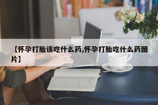 推荐个卖打胎药的微信【怀孕打胎该吃什么药,怀孕打胎吃什么药图片】
