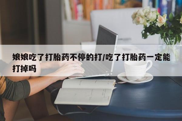 推荐个卖打胎药的微信娘娘吃了打胎药不停的打/吃了打胎药一定能打掉吗