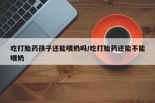 推荐个卖打胎药的微信吃打胎药孩子还能喂奶吗/吃打胎药还能不能喂奶
