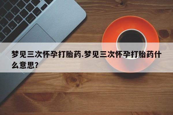 推荐个卖打胎药的微信梦见三次怀孕打胎药.梦见三次怀孕打胎药什么意思？