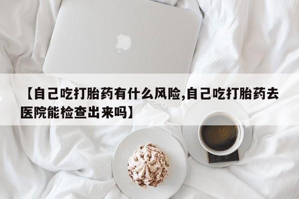 推荐个卖打胎药的微信【自己吃打胎药有什么风险,自己吃打胎药去医院能检查出来吗】