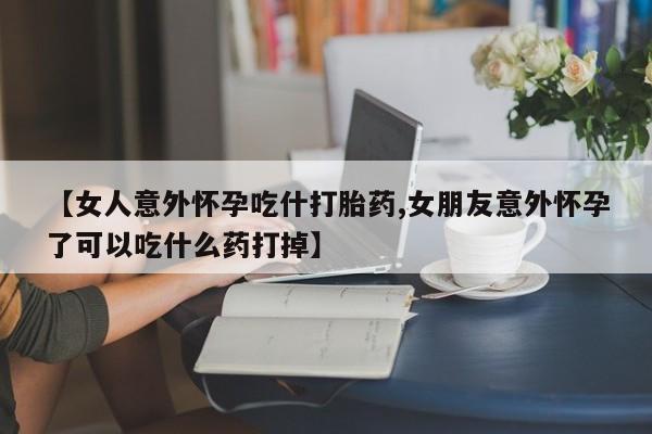 推荐个卖打胎药的微信【女人意外怀孕吃什打胎药,女朋友意外怀孕了可以吃什么药打掉】
