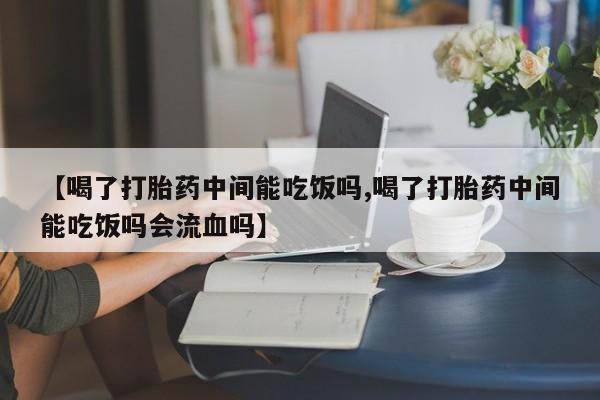 推荐个卖打胎药的微信【喝了打胎药中间能吃饭吗,喝了打胎药中间能吃饭吗会流血吗】