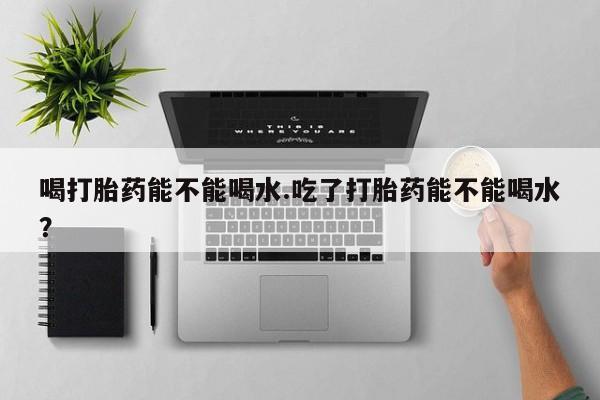 推荐个卖打胎药的微信喝打胎药能不能喝水.吃了打胎药能不能喝水？