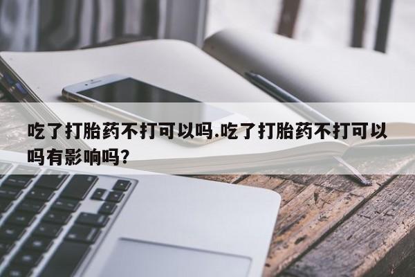 推荐个卖打胎药的微信吃了打胎药不打可以吗.吃了打胎药不打可以吗有影响吗？
