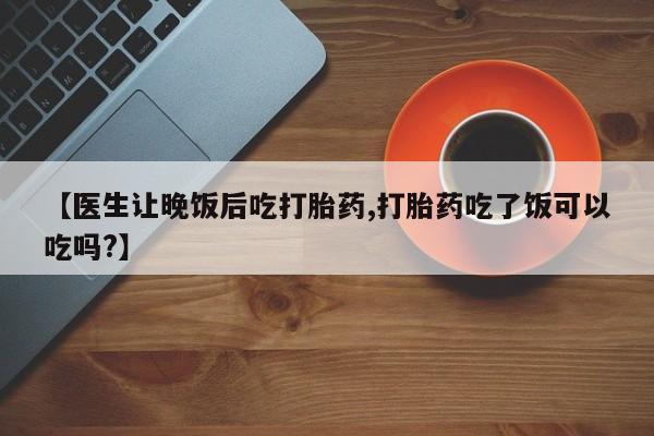 推荐个卖打胎药的微信【医生让晚饭后吃打胎药,打胎药吃了饭可以吃吗?】