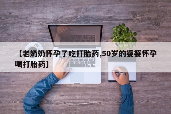 推荐个卖打胎药的微信【老奶奶怀孕了吃打胎药,50岁的婆婆怀孕喝打胎药】