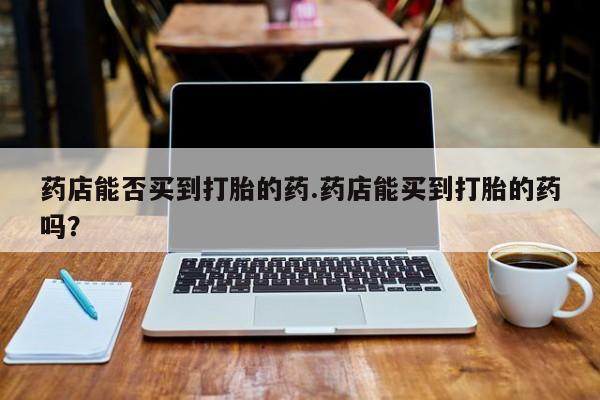 推荐个卖打胎药的微信药店能否买到打胎的药.药店能买到打胎的药吗？