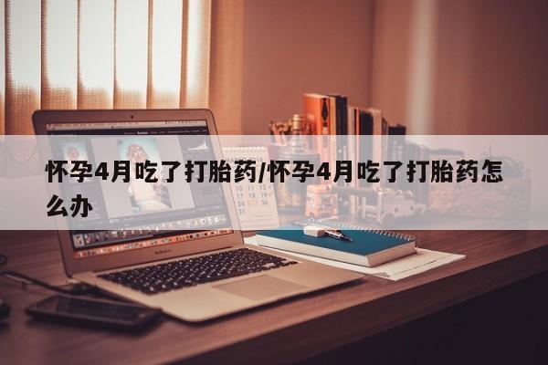 推荐个卖打胎药的微信怀孕4月吃了打胎药/怀孕4月吃了打胎药怎么办