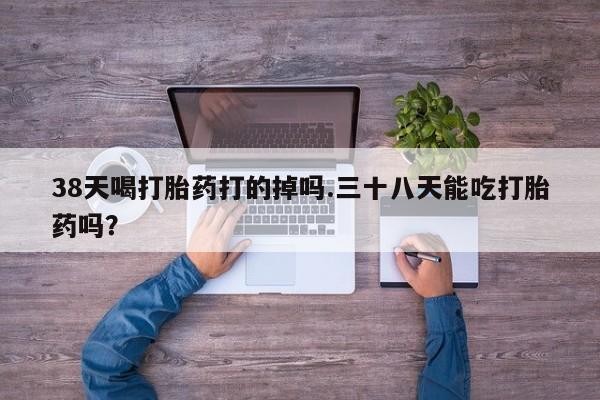 推荐个卖打胎药的微信38天喝打胎药打的掉吗.三十八天能吃打胎药吗？