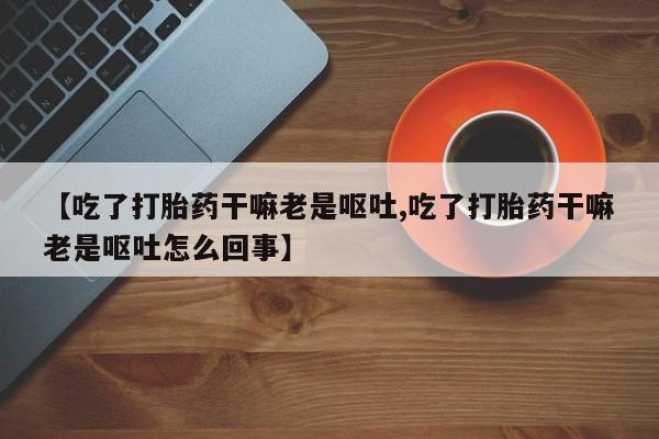 推荐个卖打胎药的微信【吃了打胎药干嘛老是呕吐,吃了打胎药干嘛老是呕吐怎么回事】