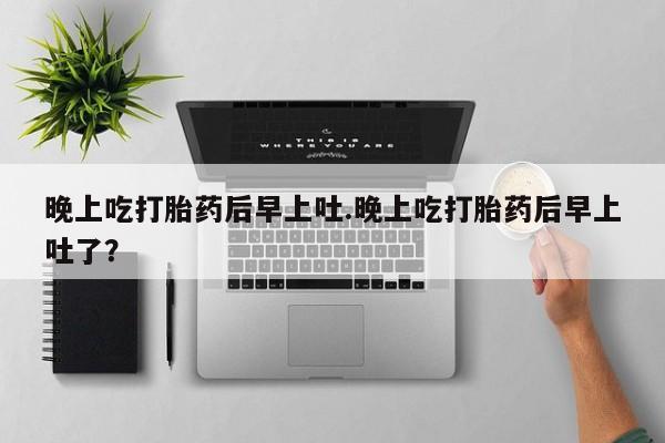 推荐个卖打胎药的微信晚上吃打胎药后早上吐.晚上吃打胎药后早上吐了？
